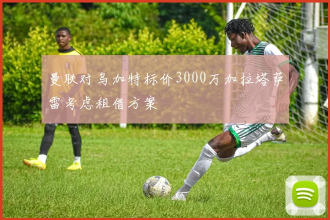 曼联对乌加特标价3000万加拉塔萨雷考虑租借方案