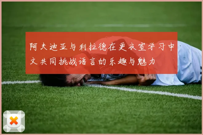 阿夫迪亚与利拉德在更衣室学习中文共同挑战语言的乐趣与魅力