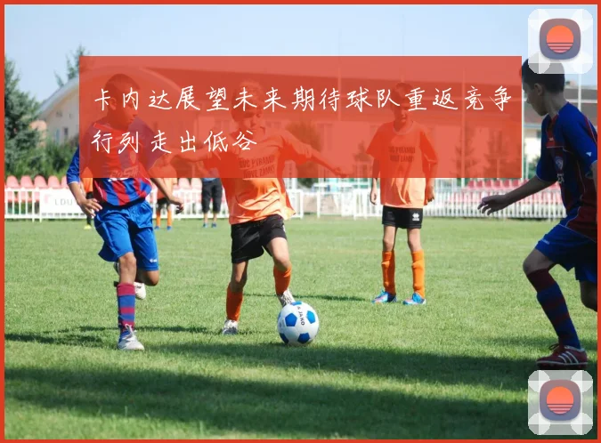卡内达展望未来期待球队重返竞争行列走出低谷
