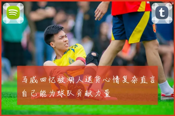 马威回忆被湖人退货心情复杂直言自己能为球队贡献力量