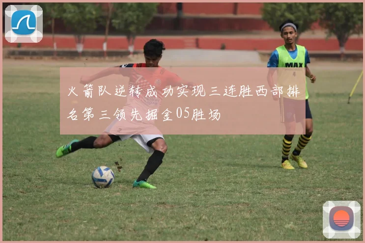 火箭队逆转成功实现三连胜西部排名第三领先掘金05胜场