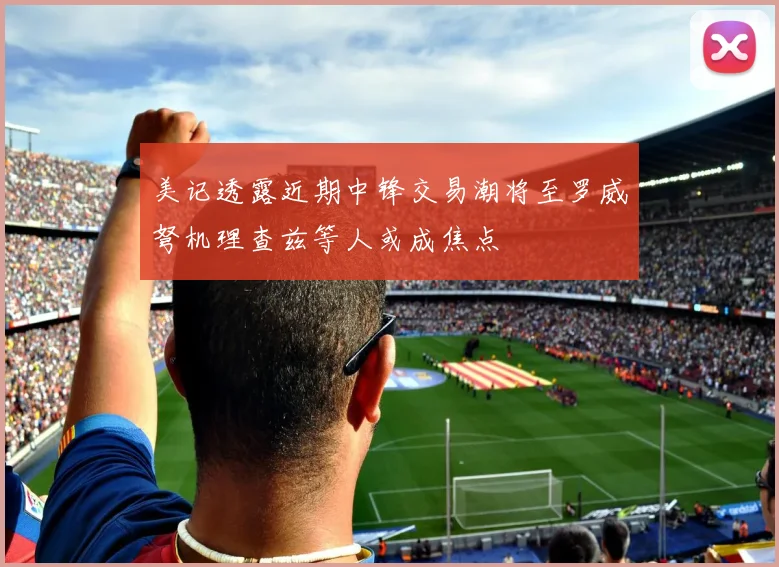 美记透露近期中锋交易潮将至罗威弩机理查兹等人或成焦点