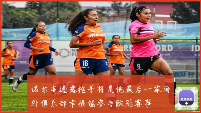 诺尔高透露枪手将是他最后一家海外俱乐部幸福能参与欧冠赛事