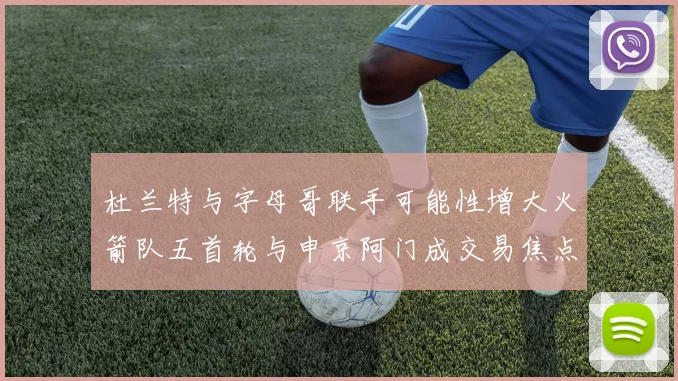 杜兰特与字母哥联手可能性增大火箭队五首轮与申京阿门成交易焦点