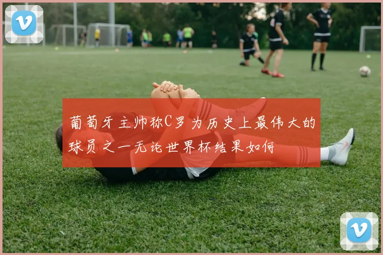 葡萄牙主帅称C罗为历史上最伟大的球员之一无论世界杯结果如何