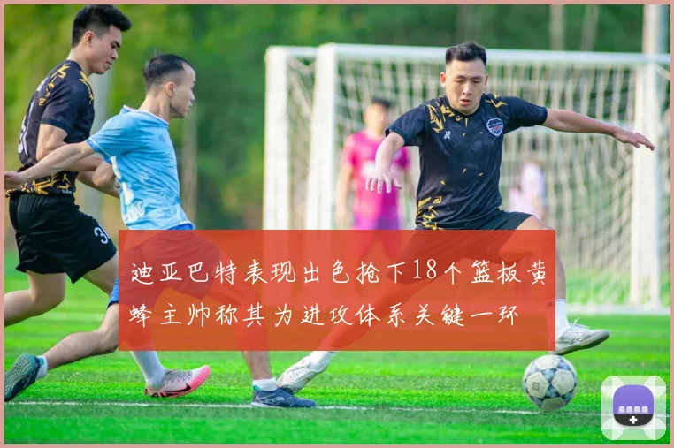 迪亚巴特表现出色抢下18个篮板黄蜂主帅称其为进攻体系关键一环