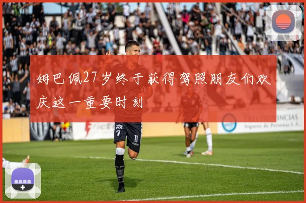 姆巴佩27岁终于获得驾照朋友们欢庆这一重要时刻