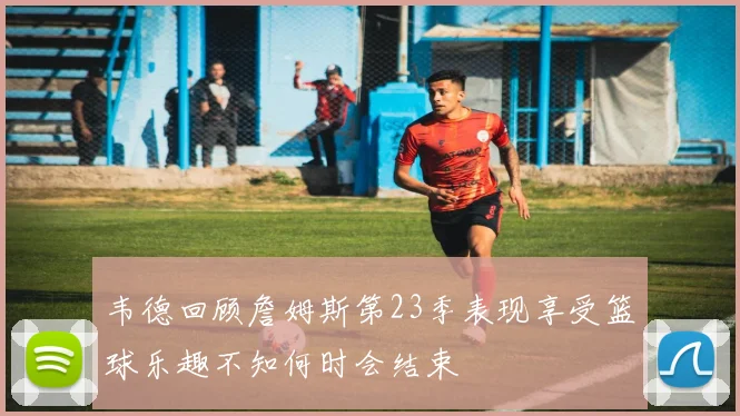 韦德回顾詹姆斯第23季表现享受篮球乐趣不知何时会结束