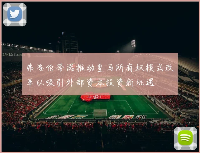 弗洛伦蒂诺推动皇马所有权模式改革以吸引外部资本投资新机遇