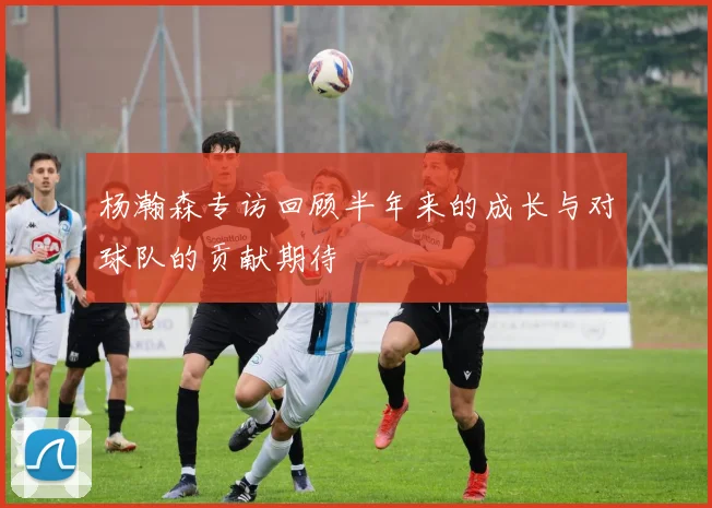 杨瀚森专访回顾半年来的成长与对球队的贡献期待