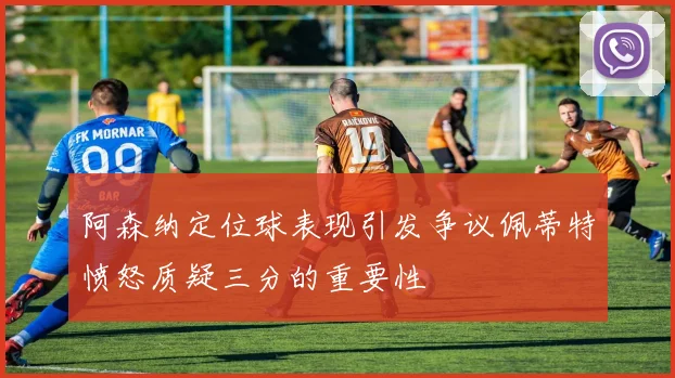 阿森纳定位球表现引发争议佩蒂特愤怒质疑三分的重要性