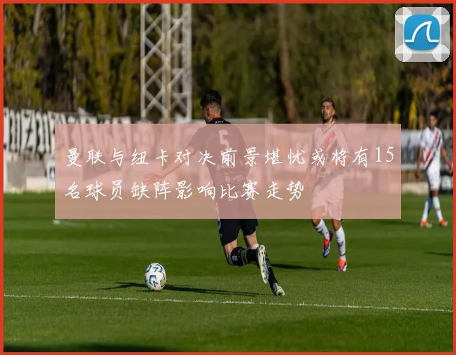 曼联与纽卡对决前景堪忧或将有15名球员缺阵影响比赛走势