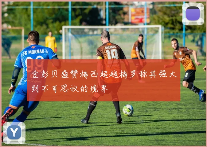金彭贝盛赞梅西超越梅罗称其强大到不可思议的境界