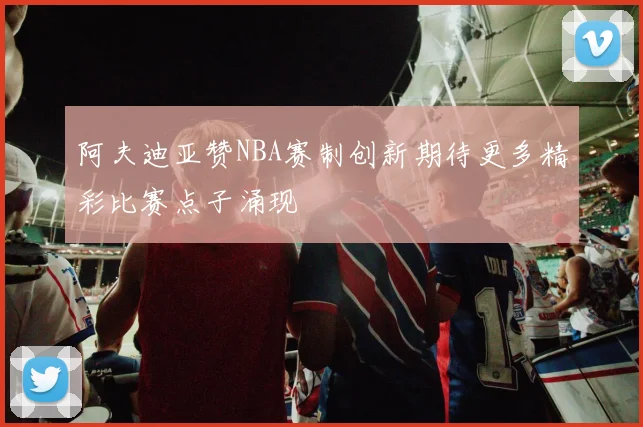阿夫迪亚赞NBA赛制创新期待更多精彩比赛点子涌现