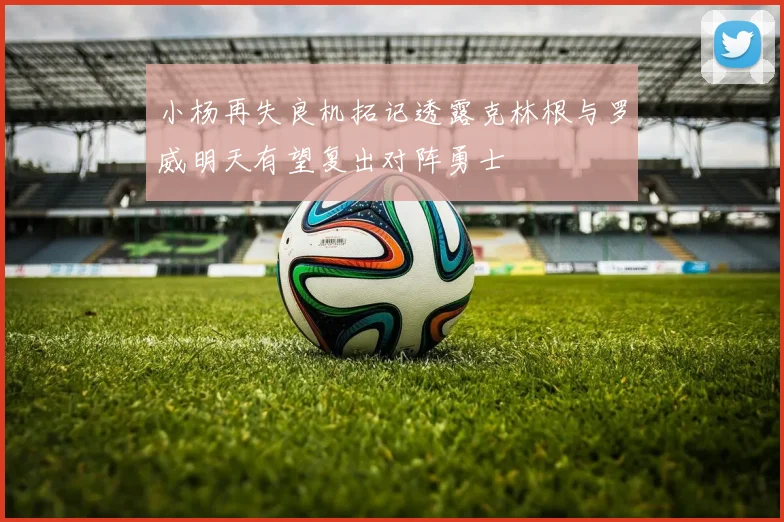 小杨再失良机拓记透露克林根与罗威明天有望复出对阵勇士
