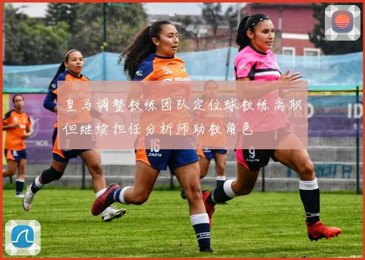 皇马调整教练团队定位球教练离职但继续担任分析师助教角色